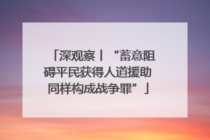 深观察丨“蓄意阻碍平民获得人道援助同样构成战争罪”
