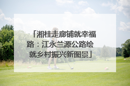 湘桂走廊铺就幸福路：江永兰源公路绘就乡村振兴新图景