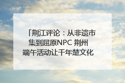 荆江评论：从非遗市集到屈原NPC 荆州端午活动让千年楚文化“破圈”生长