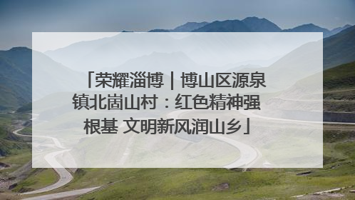 荣耀淄博｜博山区源泉镇北崮山村：红色精神强根基 文明新风润山乡