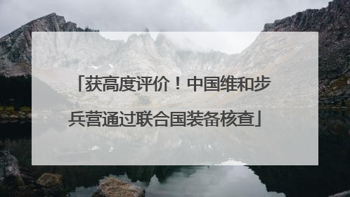 获高度评价！中国维和步兵营通过联合国装备核查