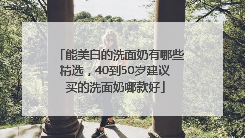 能美白的洗面奶有哪些精选，40到50岁建议买的洗面奶哪款好