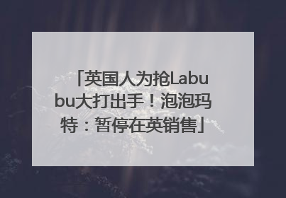 英国人为抢Labubu大打出手！泡泡玛特：暂停在英销售