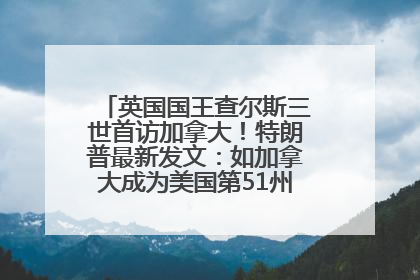 英国国王查尔斯三世首访加拿大！特朗普最新发文：如加拿大成为美国第51州可免费用“金穹”