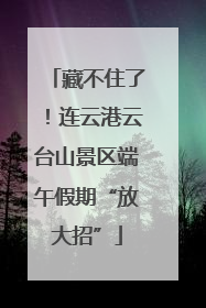 藏不住了！连云港云台山景区端午假期“放大招”
