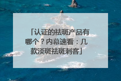 认证的祛斑产品有哪个？内幕速看：几款淡斑祛斑刺客