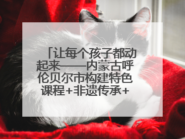 让每个孩子都动起来——内蒙古呼伦贝尔市构建特色课程+非遗传承+赛事体系校园体育生态链