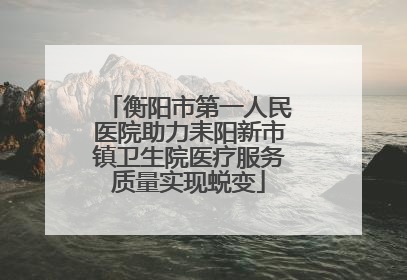 衡阳市第一人民医院助力耒阳新市镇卫生院医疗服务质量实现蜕变