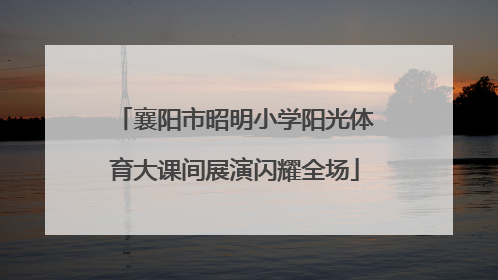 襄阳市昭明小学阳光体育大课间展演闪耀全场