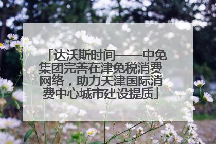 达沃斯时间——中免集团完善在津免税消费网络，助力天津国际消费中心城市建设提质