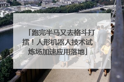 跑完半马又去格斗打擂！人形机器人技术试炼场加速应用落地