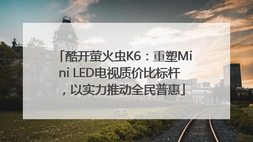 酷开萤火虫K6：重塑Mini LED电视质价比标杆，以实力推动全民普惠
