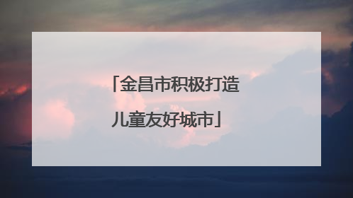 金昌市积极打造儿童友好城市