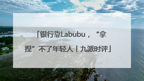 银行靠Labubu，“拿捏”不了年轻人丨九派时评