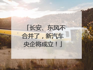 长安、东风不合并了，新汽车央企将成立！