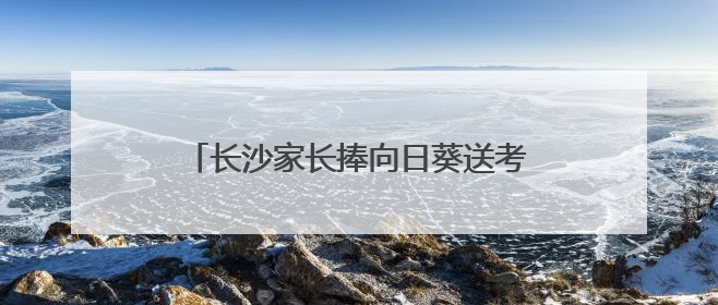 长沙家长捧向日葵送考，985数字警车停在考场外祝考生金榜题名