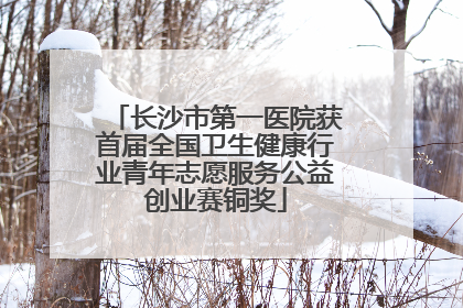 长沙市第一医院获首届全国卫生健康行业青年志愿服务公益创业赛铜奖