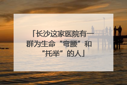 长沙这家医院有一群为生命“弯腰”和“托举”的人