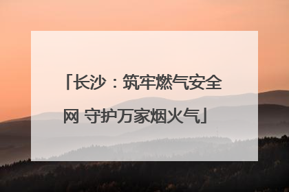 长沙：筑牢燃气安全网 守护万家烟火气