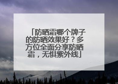 防晒霜哪个牌子的防晒效果好？多方位全面分享防晒霜，无惧紫外线