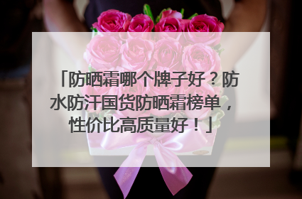 防晒霜哪个牌子好？防水防汗国货防晒霜榜单，性价比高质量好！