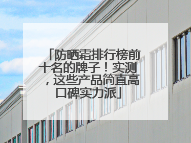 防晒霜排行榜前十名的牌子！实测，这些产品简直高口碑实力派