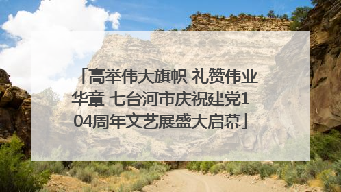 高举伟大旗帜 礼赞伟业华章 七台河市庆祝建党104周年文艺展盛大启幕