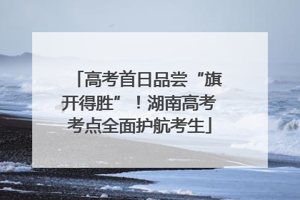 高考首日品尝“旗开得胜”！湖南高考考点全面护航考生