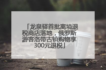 龙泉驿首批离境退税商店落地，俄罗斯游客洛带古镇购物享300元退税