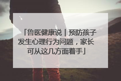 鲁医健康说｜预防孩子发生心理行为问题，家长可从这几方面着手