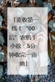 麦收第一线丨“00后”农机手小徐：5分钟收完一亩地