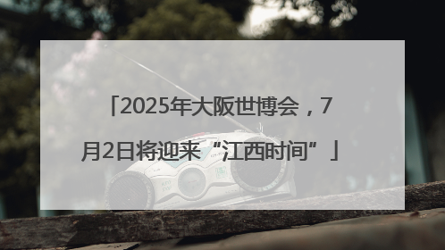2025年大阪世博会，7月2日将迎来“江西时间”