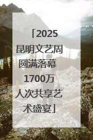 2025昆明文艺周圆满落幕 1700万人次共享艺术盛宴