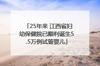 25年来 江西省妇幼保健院已顺利诞生5.5万例试管婴儿