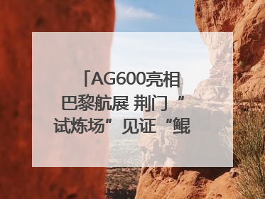 AG600亮相巴黎航展 荆门“试炼场”见证“鲲龙”腾飞